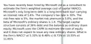 You have recently been hired by Microsoft Ltd as a consultant to estimate the firm's weighted average cost of capital (WACC). Microsoft's only long-term debt is a long-term bank loan carrying an interest rate of 5.6%. The company's tax rate is 30%. The risk-free rate is 5%, the market risk premium is 5.8%, and the beta of Microsoft's ordinary shares is 1.6. The target capital structure consists of 36% debt and the balance as ordinary share equity. Microsoft uses the CAPM to estimate the cost of equity and it does not expect to issue any new ordinary shares. What is the firm's WACC? a) 5.33% b) 6.48% c) 8.73% d) 10.55% e) 11.65%