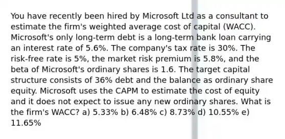 You have recently been hired by Microsoft Ltd as a consultant to estimate the firm's weighted average cost of capital (WACC). Microsoft's only long-term debt is a long-term bank loan carrying an interest rate of 5.6%. The company's tax rate is 30%. The risk-free rate is 5%, the market risk premium is 5.8%, and the beta of Microsoft's ordinary shares is 1.6. The target capital structure consists of 36% debt and the balance as ordinary share equity. Microsoft uses the CAPM to estimate the cost of equity and it does not expect to issue any new ordinary shares. What is the firm's WACC? a) 5.33% b) 6.48% c) 8.73% d) 10.55% e) 11.65%