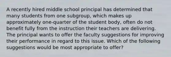 A recently hired middle school principal has determined that many students from one subgroup, which makes up approximately one-quarter of the student body, often do not benefit fully from the instruction their teachers are delivering. The principal wants to offer the faculty suggestions for improving their performance in regard to this issue. Which of the following suggestions would be most appropriate to offer?