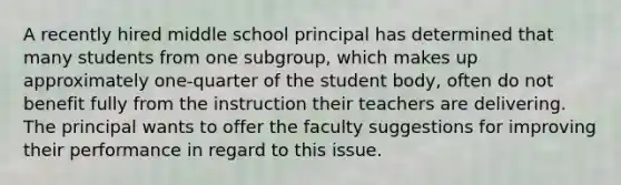 A recently hired middle school principal has determined that many students from one subgroup, which makes up approximately one-quarter of the student body, often do not benefit fully from the instruction their teachers are delivering. The principal wants to offer the faculty suggestions for improving their performance in regard to this issue.