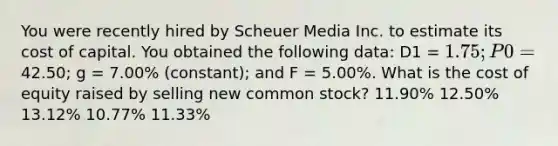 You were recently hired by Scheuer Media Inc. to estimate its cost of capital. You obtained the following data: D1 = 1.75; P0 =42.50; g = 7.00% (constant); and F = 5.00%. What is the cost of equity raised by selling new common stock? 11.90% 12.50% 13.12% 10.77% 11.33%