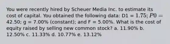 You were recently hired by Scheuer Media Inc. to estimate its cost of capital. You obtained the following data: D1 = 1.75; P0 =42.50; g = 7.00% (constant); and F = 5.00%. What is the cost of equity raised by selling new common stock? a. 11.90% b. 12.50% c. 11.33% d. 10.77% e. 13.12%