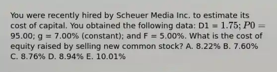 You were recently hired by Scheuer Media Inc. to estimate its cost of capital. You obtained the following data: D1 = 1.75; P0 =95.00; g = 7.00% (constant); and F = 5.00%. What is the cost of equity raised by selling new common stock? A. 8.22% B. 7.60% C. 8.76% D. 8.94% E. 10.01%