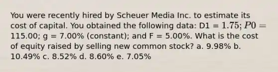 You were recently hired by Scheuer Media Inc. to estimate its cost of capital. You obtained the following data: D1 = 1.75; P0 =115.00; g = 7.00% (constant); and F = 5.00%. What is the cost of equity raised by selling new common stock? a. 9.98% b. 10.49% c. 8.52% d. 8.60% e. 7.05%