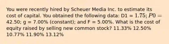 You were recently hired by Scheuer Media Inc. to estimate its cost of capital. You obtained the following data: D1 = 1.75; P0 =42.50; g = 7.00% (constant); and F = 5.00%. What is the cost of equity raised by selling new common stock? 11.33% 12.50% 10.77% 11.90% 13.12%