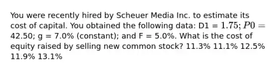 You were recently hired by Scheuer Media Inc. to estimate its cost of capital. You obtained the following data: D1 = 1.75; P0 =42.50; g = 7.0% (constant); and F = 5.0%. What is the cost of equity raised by selling new common stock? 11.3% 11.1% 12.5% 11.9% 13.1%