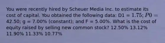 You were recently hired by Scheuer Media Inc. to estimate its cost of capital. You obtained the following data: D1 = 1.75; P0 =42.50; g = 7.00% (constant); and F = 5.00%. What is the cost of equity raised by selling new common stock? 12.50% 13.12% 11.90% 11.33% 10.77%