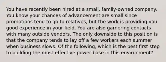 You have recently been hired at a small, family-owned company. You know your chances of advancement are small since promotions tend to go to relatives, but the work is providing you good experience in your field. You are also garnering contacts with many outside vendors. The only downside to this position is that the company tends to lay off a few workers each summer when business slows. Of the following, which is the best first step to building the most effective power base in this environment?