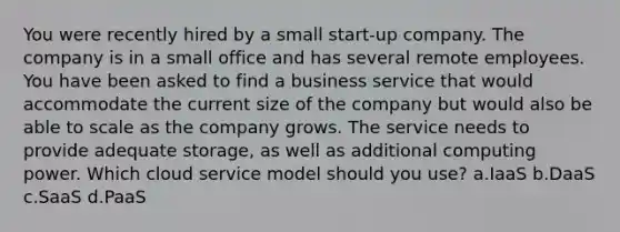 You were recently hired by a small start-up company. The company is in a small office and has several remote employees. You have been asked to find a business service that would accommodate the current size of the company but would also be able to scale as the company grows. The service needs to provide adequate storage, as well as additional computing power. Which cloud service model should you use? a.IaaS b.DaaS c.SaaS d.PaaS