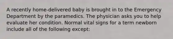 A recently home-delivered baby is brought in to the Emergency Department by the paramedics. The physician asks you to help evaluate her condition. Normal vital signs for a term newborn include all of the following except: