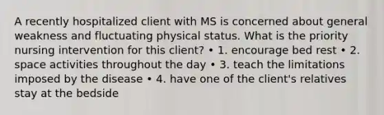 A recently hospitalized client with MS is concerned about general weakness and fluctuating physical status. What is the priority nursing intervention for this client? • 1. encourage bed rest • 2. space activities throughout the day • 3. teach the limitations imposed by the disease • 4. have one of the client's relatives stay at the bedside