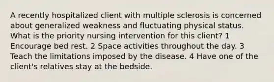 A recently hospitalized client with multiple sclerosis is concerned about generalized weakness and fluctuating physical status. What is the priority nursing intervention for this client? 1 Encourage bed rest. 2 Space activities throughout the day. 3 Teach the limitations imposed by the disease. 4 Have one of the client's relatives stay at the bedside.