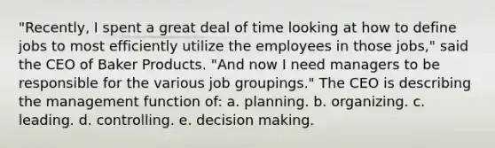 "Recently, I spent a great deal of time looking at how to define jobs to most efficiently utilize the employees in those jobs," said the CEO of Baker Products. "And now I need managers to be responsible for the various job groupings." The CEO is describing the management function of: a. planning. b. organizing. c. leading. d. controlling. e. decision making.