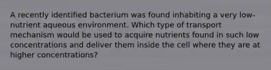 A recently identified bacterium was found inhabiting a very low-nutrient aqueous environment. Which type of transport mechanism would be used to acquire nutrients found in such low concentrations and deliver them inside the cell where they are at higher concentrations?