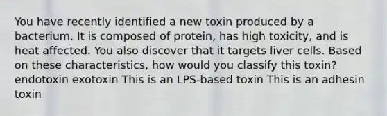 You have recently identified a new toxin produced by a bacterium. It is composed of protein, has high toxicity, and is heat affected. You also discover that it targets liver cells. Based on these characteristics, how would you classify this toxin? endotoxin exotoxin This is an LPS-based toxin This is an adhesin toxin