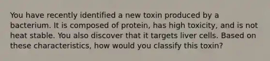 You have recently identified a new toxin produced by a bacterium. It is composed of protein, has high toxicity, and is not heat stable. You also discover that it targets liver cells. Based on these characteristics, how would you classify this toxin?