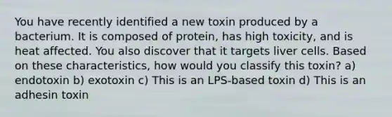 You have recently identified a new toxin produced by a bacterium. It is composed of protein, has high toxicity, and is heat affected. You also discover that it targets liver cells. Based on these characteristics, how would you classify this toxin? a) endotoxin b) exotoxin c) This is an LPS-based toxin d) This is an adhesin toxin