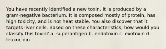 You have recently identified a new toxin. It is produced by a gram-negative bacterium. It is composed mostly of protein, has high toxicity, and is not heat stable. You also discover that it targets liver cells. Based on these characteristics, how would you classify this toxin? a. superantigen b. endotoxin c. exotoxin d. leukocidin