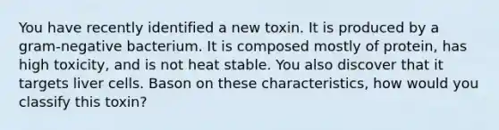 You have recently identified a new toxin. It is produced by a gram-negative bacterium. It is composed mostly of protein, has high toxicity, and is not heat stable. You also discover that it targets liver cells. Bason on these characteristics, how would you classify this toxin?