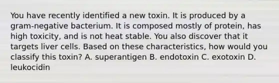 You have recently identified a new toxin. It is produced by a gram-negative bacterium. It is composed mostly of protein, has high toxicity, and is not heat stable. You also discover that it targets liver cells. Based on these characteristics, how would you classify this toxin? A. superantigen B. endotoxin C. exotoxin D. leukocidin