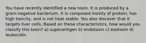 You have recently identified a new toxin. It is produced by a gram-negative bacterium. It is composed mostly of protein, has high toxicity, and is not heat stable. You also discover that it targets liver cells. Based on these characteristics, how would you classify this toxin? a) superantigen b) endotoxin c) exotoxin d) leukocidin