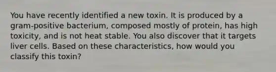 You have recently identified a new toxin. It is produced by a gram-positive bacterium, composed mostly of protein, has high toxicity, and is not heat stable. You also discover that it targets liver cells. Based on these characteristics, how would you classify this toxin?