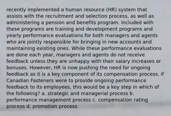 recently implemented a human resource (HR) system that assists with the recruitment and selection process, as well as administering a pension and benefits program. Included with these programs are training and development programs and yearly performance evaluations for both managers and agents who are jointly responsible for bringing in new accounts and maintaining existing ones. While these performance evaluations are done each year, managers and agents do not receive feedback unless they are unhappy with their salary increases or bonuses. However, HR is now pushing the need for ongoing feedback as it is a key component of its compensation process. if Canadian Fasteners were to provide ongoing performance feedback to its employees, this would be a key step in which of the following? a. strategic and managerial process b. performance management process c. compensation rating process d. promotion process