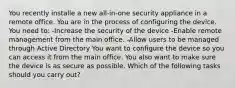 You recently installe a new all-in-one security appliance in a remote office. You are in the process of configuring the device. You need to: -Increase the security of the device -Enable remote management from the main office. -Allow users to be managed through Active Directory You want to configure the device so you can access it from the main office. You also want to make sure the device is as secure as possible. Which of the following tasks should you carry out?