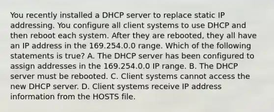 You recently installed a DHCP server to replace static IP addressing. You configure all client systems to use DHCP and then reboot each system. After they are rebooted, they all have an IP address in the 169.254.0.0 range. Which of the following statements is true? A. The DHCP server has been configured to assign addresses in the 169.254.0.0 IP range. B. The DHCP server must be rebooted. C. Client systems cannot access the new DHCP server. D. Client systems receive IP address information from the HOSTS file.