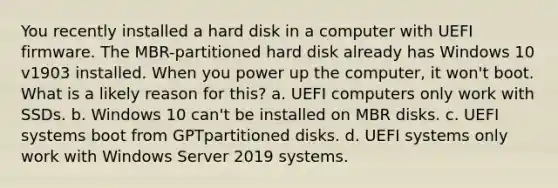 You recently installed a hard disk in a computer with UEFI firmware. The MBR-partitioned hard disk already has Windows 10 v1903 installed. When you power up the computer, it won't boot. What is a likely reason for this? a. UEFI computers only work with SSDs. b. Windows 10 can't be installed on MBR disks. c. UEFI systems boot from GPTpartitioned disks. d. UEFI systems only work with Windows Server 2019 systems.