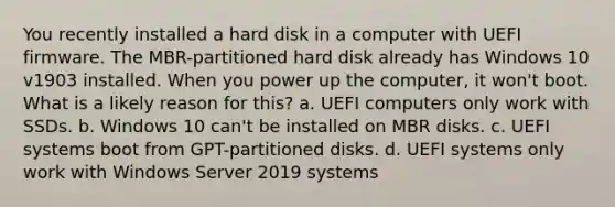 You recently installed a hard disk in a computer with UEFI firmware. The MBR-partitioned hard disk already has Windows 10 v1903 installed. When you power up the computer, it won't boot. What is a likely reason for this? a. UEFI computers only work with SSDs. b. Windows 10 can't be installed on MBR disks. c. UEFI systems boot from GPT-partitioned disks. d. UEFI systems only work with Windows Server 2019 systems