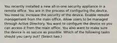 You recently installed a new all-in-one security appliance in a remote office. You are in the process of configuring the device. You need to: Increase the security of the device. Enable remote management from the main office. Allow users to be managed through Active Directory. You want to configure the device so you can access it from the main office. You also want to make sure the device is as secure as possible. Which of the following tasks should you carry out? (Select two.)