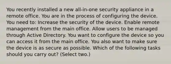 You recently installed a new all-in-one security appliance in a remote office. You are in the process of configuring the device. You need to: Increase the security of the device. Enable remote management from the main office. Allow users to be managed through Active Directory. You want to configure the device so you can access it from the main office. You also want to make sure the device is as secure as possible. Which of the following tasks should you carry out? (Select two.)