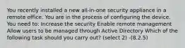 You recently installed a new all-in-one security appliance in a remote office. You are in the process of configuring the device. You need to: Increase the security Enable remote management Allow users to be managed through Active Directory Which of the following task should you carry out? (select 2) -(8.2.5)