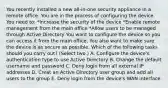 You recently installed a new all-in-one security appliance in a remote office. You are in the process of configuring the device. You need to: *Increase the security of the device *Enable remote management from the main office *Allow users to be managed through Active Directory You want to configure the device so you can access it from the main office. You also want to make sure the device is as secure as possible. Which of the following tasks should you carry out? (Select two.) A. Configure the device's authentication type to use Active Directory B. Change the default username and password C. Deny login from all external IP addresses D. Creat an Active Directory user group and add all users to the group E. Deny login from the device's WAN interface