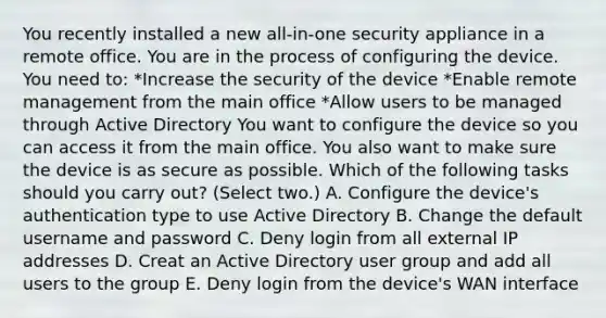 You recently installed a new all-in-one security appliance in a remote office. You are in the process of configuring the device. You need to: *Increase the security of the device *Enable remote management from the main office *Allow users to be managed through Active Directory You want to configure the device so you can access it from the main office. You also want to make sure the device is as secure as possible. Which of the following tasks should you carry out? (Select two.) A. Configure the device's authentication type to use Active Directory B. Change the default username and password C. Deny login from all external IP addresses D. Creat an Active Directory user group and add all users to the group E. Deny login from the device's WAN interface