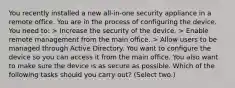 You recently installed a new all-in-one security appliance in a remote office. You are in the process of configuring the device. You need to: > Increase the security of the device. > Enable remote management from the main office. > Allow users to be managed through Active Directory. You want to configure the device so you can access it from the main office. You also want to make sure the device is as secure as possible. Which of the following tasks should you carry out? (Select two.)