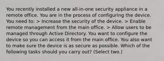 You recently installed a new all-in-one security appliance in a remote office. You are in the process of configuring the device. You need to: > Increase the security of the device. > Enable remote management from the main office. > Allow users to be managed through Active Directory. You want to configure the device so you can access it from the main office. You also want to make sure the device is as secure as possible. Which of the following tasks should you carry out? (Select two.)