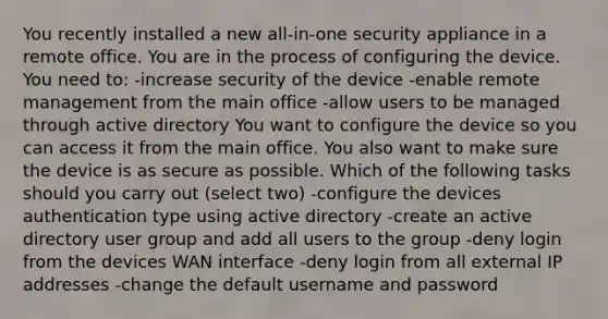 You recently installed a new all-in-one security appliance in a remote office. You are in the process of configuring the device. You need to: -increase security of the device -enable remote management from the main office -allow users to be managed through active directory You want to configure the device so you can access it from the main office. You also want to make sure the device is as secure as possible. Which of the following tasks should you carry out (select two) -configure the devices authentication type using active directory -create an active directory user group and add all users to the group -deny login from the devices WAN interface -deny login from all external IP addresses -change the default username and password