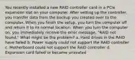 You recently installed a new RAID controller card in a PCIe expansion slot on your computer. After setting up the controller, you transfer data from the backup you created over to the computer. When you finish the setup, you turn the computer off and return it to its normal location. When you turn the computer on, you immediately receive the error message, "RAID not found." What might be the problem? a. Hard drives in the RAID have failed b. Power supply could not support the RAID controller c. Motherboard could not support the RAID controller d. Expansion card failed or became unseated