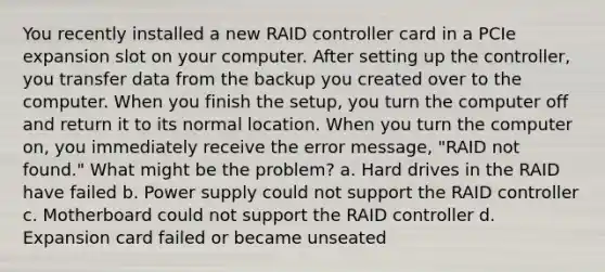 You recently installed a new RAID controller card in a PCIe expansion slot on your computer. After setting up the controller, you transfer data from the backup you created over to the computer. When you finish the setup, you turn the computer off and return it to its normal location. When you turn the computer on, you immediately receive the error message, "RAID not found." What might be the problem? a. Hard drives in the RAID have failed b. Power supply could not support the RAID controller c. Motherboard could not support the RAID controller d. Expansion card failed or became unseated