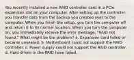 You recently installed a new RAID controller card in a PCIe expansion slot on your computer. After setting up the controller, you transfer data from the backup you created over to the computer. When you finish the setup, you turn the computer off and return it to its normal location. When you turn the computer on, you immediately receive the error message, "RAID not found." What might be the problem? a. Expansion card failed or became unseated. b. Motherboard could not support the RAID controller. c. Power supply could not support the RAID controller. d. Hard drives in the RAID have failed.