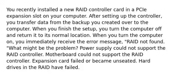 You recently installed a new RAID controller card in a PCIe expansion slot on your computer. After setting up the controller, you transfer data from the backup you created over to the computer. When you finish the setup, you turn the computer off and return it to its normal location. When you turn the computer on, you immediately receive the error message, "RAID not found. "What might be the problem? Power supply could not support the RAID controller. Motherboard could not support the RAID controller. Expansion card failed or became unseated. Hard drives in the RAID have failed.