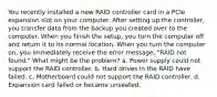 You recently installed a new RAID controller card in a PCIe expansion slot on your computer. After setting up the controller, you transfer data from the backup you created over to the computer. When you finish the setup, you turn the computer off and return it to its normal location. When you turn the computer on, you immediately receive the error message, "RAID not found." What might be the problem? a. Power supply could not support the RAID controller. b. Hard drives in the RAID have failed. c. Motherboard could not support the RAID controller. d. Expansion card failed or became unseated.