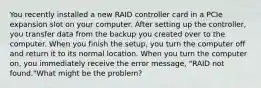 You recently installed a new RAID controller card in a PCIe expansion slot on your computer. After setting up the controller, you transfer data from the backup you created over to the computer. When you finish the setup, you turn the computer off and return it to its normal location. When you turn the computer on, you immediately receive the error message, "RAID not found."What might be the problem?