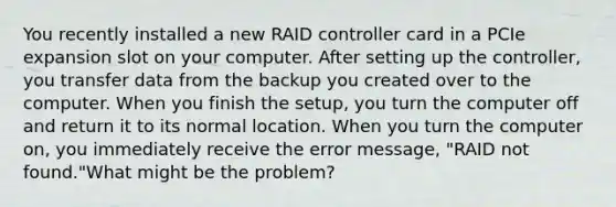 You recently installed a new RAID controller card in a PCIe expansion slot on your computer. After setting up the controller, you transfer data from the backup you created over to the computer. When you finish the setup, you turn the computer off and return it to its normal location. When you turn the computer on, you immediately receive the error message, "RAID not found."What might be the problem?