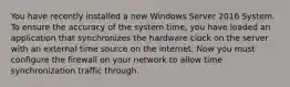 You have recently installed a new Windows Server 2016 System. To ensure the accuracy of the system time, you have loaded an application that synchronizes the hardware clock on the server with an external time source on the internet. Now you must configure the firewall on your network to allow time synchronization traffic through.