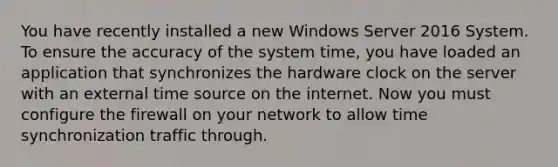 You have recently installed a new Windows Server 2016 System. To ensure the accuracy of the system time, you have loaded an application that synchronizes the hardware clock on the server with an external time source on the internet. Now you must configure the firewall on your network to allow time synchronization traffic through.