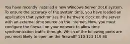 You have recently installed a new Windows Server 2016 system. To ensure the accuracy of the system time, you have loaded an application that synchronizes the hardware clock on the server with an external time source on the internet. Now, you must configure the firewall on your network to allow time synchronization traffic through. Which of the following ports are you most likely to open on the firewall? 110 123 119 80