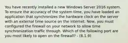 You have recently installed a new Windows Server 2016 system. To ensure the accuracy of the system time, you have loaded an application that synchronizes the hardware clock on the server with an external time source on the internet. Now, you must configured the firewall on your network to allow time synchronization traffic through. Which of the following port are you most likely to open on the firewall? - (8.1.9)